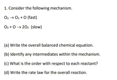 1. Consider the following mechanism.
O3→ 02 + O (fast)
03 +0→ 202 (slow)
(a) Write the overall balanced chemical equation.
(b) Identify any intermediates within the mechanism.
(c) What is the order with respect to each reactant?
(d) Write the rate law for the overall reaction.
