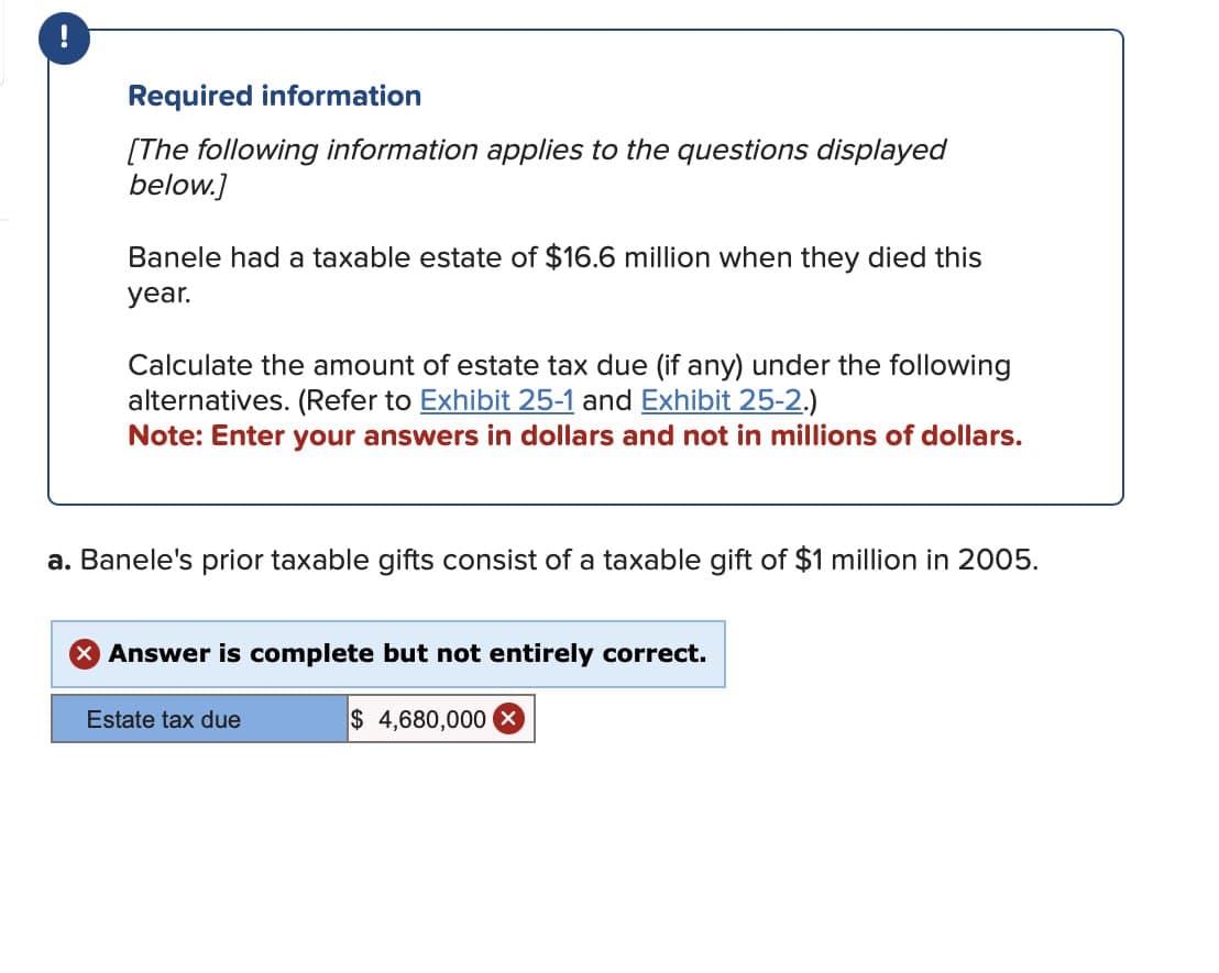 Required information
[The following information applies to the questions displayed
below.]
Banele had a taxable estate of $16.6 million when they died this
year.
Calculate the amount of estate tax due (if any) under the following
alternatives. (Refer to Exhibit 25-1 and Exhibit 25-2.)
Note: Enter your answers in dollars and not in millions of dollars.
a. Banele's prior taxable gifts consist of a taxable gift of $1 million in 2005.
× Answer is complete but not entirely correct.
Estate tax due
$ 4,680,000 ×