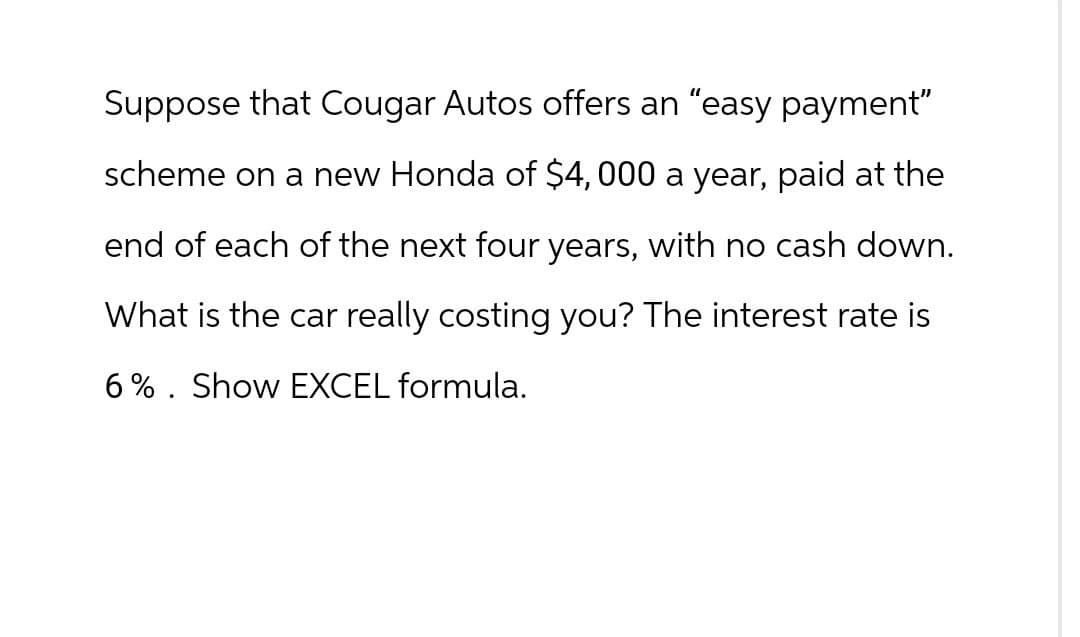 Suppose that Cougar Autos offers an "easy payment"
scheme on a new Honda of $4,000 a year, paid at the
end of each of the next four years, with no cash down.
What is the car really costing you? The interest rate is
6% Show EXCEL formula.