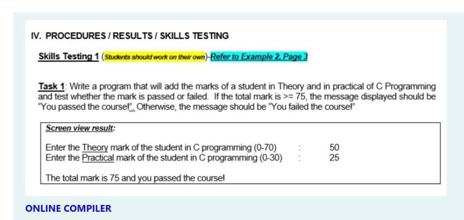 IV. PROCEDURES / RESULTS / SKILLS TESTING
Skills Testing 1 (Students should work on their own)-Refer to Example 2. Page 3
Task 1: Write a program that will add the marks of a student in Theory and in practical of C Programming
and test whether the mark is passed or failed. If the total mark is >= 75, the message displayed should be
"You passed the course!". Otherwise, the message should be "You failed the coursel"
Screen view result:
Enter the Theory mark of the student in C programming (0-70)
Enter the Practical mark of the student in C programming (0-30)
50
25
The total mark is 75 and you passed the course!
ONLINE COMPILER
