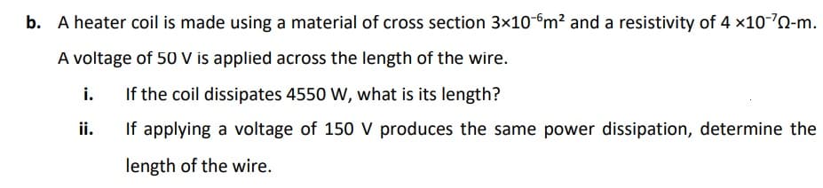 b. A heater coil is made using a material of cross section 3x10-m? and a resistivity of 4 x10-70-m.
A voltage of 50 V is applied across the length of the wire.
i.
If the coil dissipates 4550 W, what is its length?
ii.
If applying a voltage of 150 V produces the same power dissipation, determine the
length of the wire.
