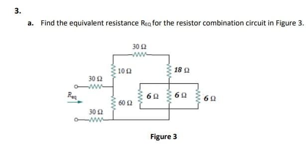 a. Find the equivalent resistance Rea for the resistor combination circuit in Figure 3.
30 Ω
10Ω
18 Q
30 2
Reg
60 2
30Ω
Figure 3
ww-
ww
3.
