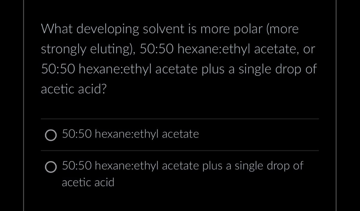 What developing solvent is more polar (more
strongly eluting), 50:50 hexane:ethyl acetate, or
50:50 hexane:ethyl acetate plus a single drop of
acetic acid?
O 50:50 hexane:ethyl acetate
O 50:50 hexane:ethyl acetate plus a single drop of
acetic acid