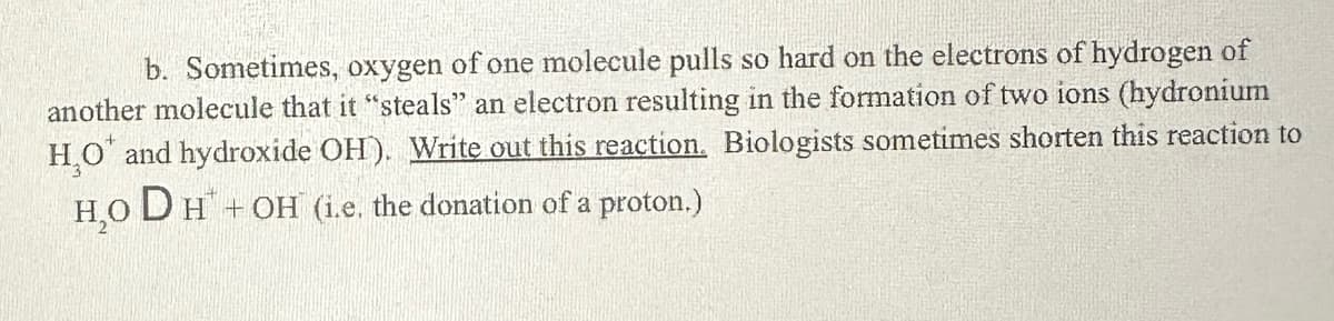 b. Sometimes, oxygen of one molecule pulls so hard on the electrons of hydrogen of
another molecule that it "steals" an electron resulting in the formation of two ions (hydronium
H₂O and hydroxide OH). Write out this reaction. Biologists sometimes shorten this reaction to
H₂O DH + OH (i.e. the donation of a proton.)