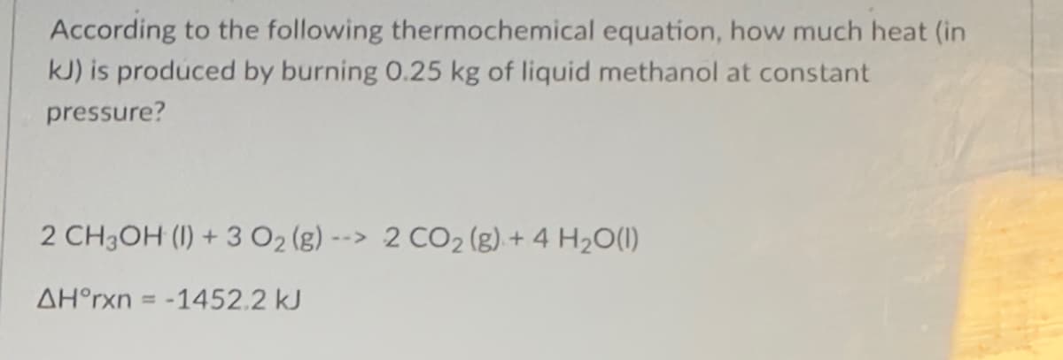 According to the following thermochemical equation, how much heat (in
kJ) is produced by burning 0.25 kg of liquid methanol at constant
pressure?
2 CH3OH (1) + 3 O₂ (g) --> 2 CO₂ (g) + 4 H₂O(1)
AH°rxn= -1452.2 kJ