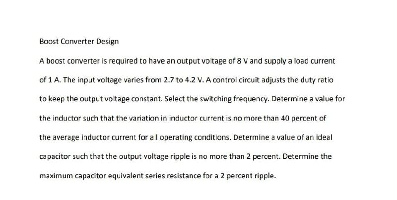 Boost Converter Design
A boost converter is required to have an output voltage of 8 V and supply a load current
of 1 A. The input voltage varies from 2.7 to 4.2 V. A control circuit adjusts the duty ratio
to keep the output voltage constant. Select the switching frequency. Determine a value for
the inductor such that the variation in inductor current is no more than 40 percent of
the average inductor current for all operating conditions. Determine a value of an ideal
capacitor such that the output voltage ripple is no more than 2 percent. Determine the
maximum capacitor equivalent series resistance for a 2 percent ripple.