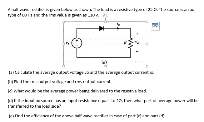A half wave rectifier is given below as shown. The load is a resistive type of 25 Q. The source is an ac
type of 60 Hz and the rms value is given as 110 v.
(a)
(a) Calculate the average output voltage vo and the average output current io.
(b) Find the rms output voltage and rms output current.
(c) What would be the average power being delivered to the resistive load.
(d) If the input ac source has an input resistance equals to 20, then what part of average power will be
transferred to the load side?
(e) Find the efficiency of the above half wave rectifier in case of part (c) and part (d).
