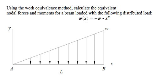Using the work equivalence method, calculate the equivalent
nodal forces and moments for a beam loaded with the following distributed load:
w(x) = -w * x²
y
L
W
B
X