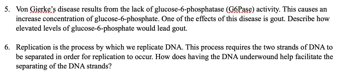 5. Von Gierke's disease results from the lack of glucose-6-phosphatase (G6Pase) activity. This causes an
increase concentration of glucose-6-phosphate. One of the effects of this disease is gout. Describe how
elevated levels of glucose-6-phosphate would lead gout.
I ÍI.- ---
6. Replication is the process by which we replicate DNA. This process requires the two strands of DNA to
be separated in order for replication to occur. How does having the DNA underwound help facilitate the
separating of the DNA strands?
