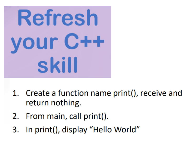 Refresh
your C++
skill
1. Create a function name print(), receive and
return nothing.
2. From main, call print().
3. In print(), display "Hello World"
