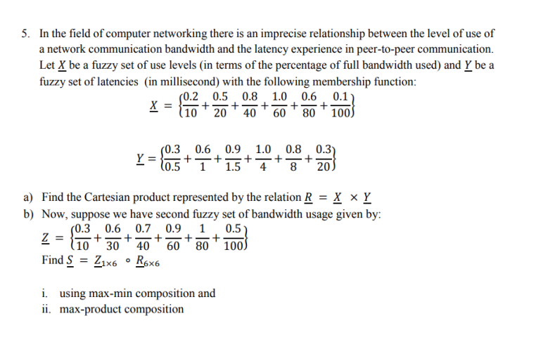 5. In the field of computer networking there is an imprecise relationship between the level of use of
a network communication bandwidth and the latency experience in peer-to-peer communication.
Let X be a fuzzy set of use levels (in terms of the percentage of full bandwidth used) and Y be a
fuzzy set of latencies (in millisecond) with the following membership function:
(0.2 0.5 0.8 1.0 0.6 0.1
+
40
X =
+-
(10
20
60 80 100S
(0.3 0.6 0.9
Y =
1.0. 0.8. 0.3)
+
4
+
+
l0.5 ' 1'1.5
8
20
a) Find the Cartesian product represented by the relation R = X × Y
b) Now, suppose we have second fuzzy set of bandwidth usage given by:
0.9. 1 0.5)
+-
60 ' 80 ' 100S
(0.3 0.6 0.7
+-
(10 ' 30
Z
40
Find S = Z1x6 ° Røx6
i. using max-min composition and
ii. max-product composition
