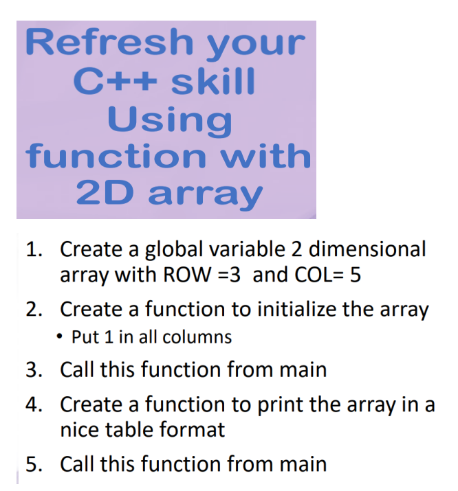 Refresh your
C++ skill
Using
function with
2D array
1. Create a global variable 2 dimensional
array with ROW =3 and COL= 5
2. Create a function to initialize the array
• Put 1 in all columns
3. Call this function from main
4. Create a function to print the array in a
nice table format
5. Call this function from main
