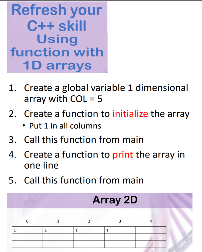 Refresh your
C++ skill
Using
function with
1D arrays
1. Create a global variable 1 dimensional
array with COL = 5
2. Create a function to initialize the array
• Put 1 in all columns
3. Call this function from main
4. Create a function to print the array in
one line
5. Call this function from main
Array 2D
3
1
1
1
