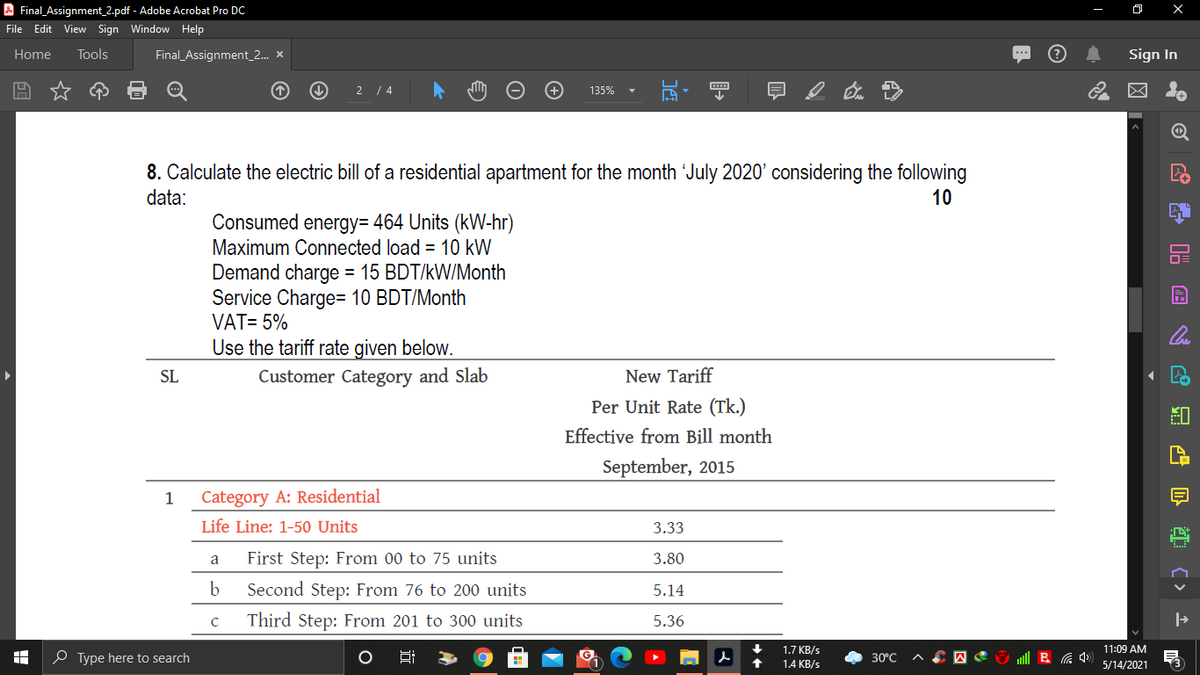 A Final_Assignment_2.pdf - Adobe Acrobat Pro Dc
File Edit View Sign Window Help
Home
Tools
Final_Assignment_2.. x
Sign In
2 / 4
135%
8. Calculate the electric bill of a residential apartment for the month July 2020' considering the following
data:
10
Consumed energy= 464 Units (kW-hr)
Maximum Connected load = 10 kW
Demand charge = 15 BDT/kW/Month
Service Charge= 10 BDT/Month
VAT= 5%
Use the tariff rate given below.
Customer Category and Slab
SL
New Tariff
Per Unit Rate (Tk.)
Effective from Bill month
September, 2015
1
Category A: Residential
Life Line: 1-50 Units
3.33
First Step: From 00 to 75 units
3.80
a
b
Second Step: From 76 to 200 units
5.14
Third Step: From 201 to 300 units
5.36
1.7 KB/s
11:09 AM
O Type here to search
30°C
1.4 KB/s
5/14/2021
品曾 红(> 上

