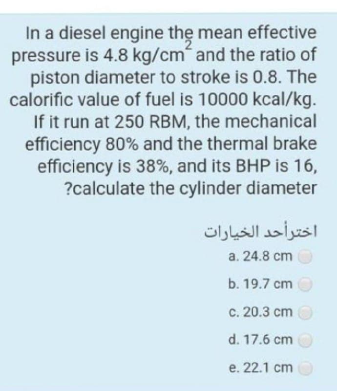 In a diesel engine the mean effective
pressure is 4.8 kg/cm and the ratio of
piston diameter to stroke is 0.8. The
calorific value of fuel is 10000 kcal/kg.
If it run at 250 RBM, the mechanical
efficiency 80% and the thermal brake
efficiency is 38%, and its BHP is 16,
?calculate the cylinder diameter
اخترأحد الخيارات
a. 24.8 cm
b. 19.7 cm
с. 20.3 сm
d. 17.6 cm
е. 22.1 ст
