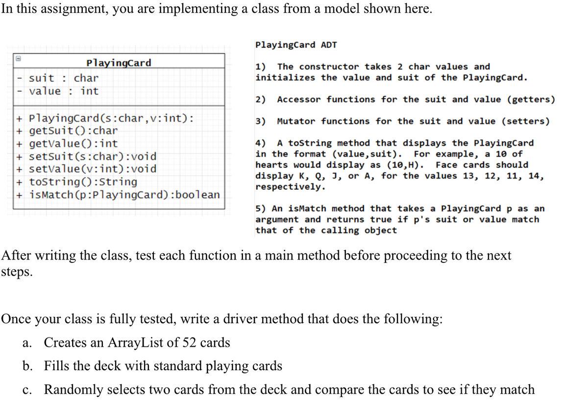In this assignment, you are implementing a class from a model shown here.
PlayingCard
suit char
value int
+ PlayingCard (s:char, v:int):
+ getSuit(): char
+ getValue(): int
+ setSuit (s:char):void
+ setValue(v:int):void
+ toString(): String
+isMatch (p:PlayingCard): boolean
PlayingCard ADT
1) The constructor takes 2 char values and
initializes the value and suit of the PlayingCard.
2) Accessor functions for the suit and value (getters)
3) Mutator functions for the suit and value (setters)
4) A toString method that displays the PlayingCard
in the format (value, suit). For example, a 10 of
hearts would display as (10,H). Face cards should
display K, Q, J, or A, for the values 13, 12, 11, 14,
respectively.
5) An isMatch method that takes a PlayingCard p as an
argument and returns true if p's suit or value match
that of the calling object
After writing the class, test each function in a main method before proceeding to the next
steps.
Once your class is fully tested, write a driver method that does the following:
a. Creates an ArrayList of 52 cards
b.
Fills the deck with standard playing cards
c. Randomly selects two cards from the deck and compare the cards to see if they match