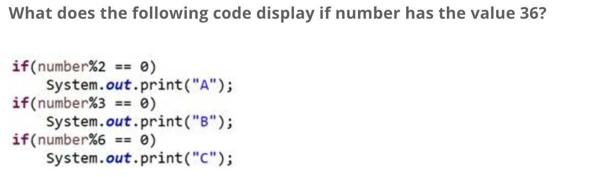What does the following code display if number has the value 36?
if (number%2 == 0)
System.out.print("A");
if(number %3 == 0)
System.out.print("B");
== 0)
System.out.print("C");
if (number %6