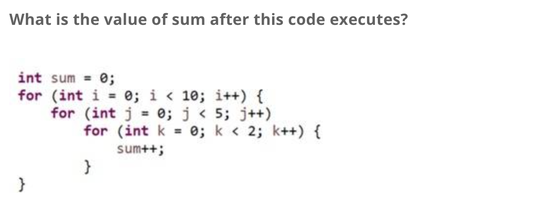 What is the value of sum after this code executes?
int sum = 0;
for (int i
}
0; i<10; i++) {
for (int j = 0; j < 5; j++)
for (int k = 0; k < 2; k++) {
sum++;
}