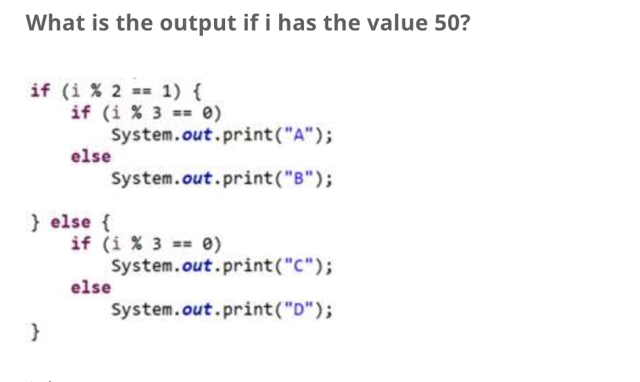 What is the output if i has the value 50?
if (i % 2 == 1) {
if (i % 3 == 0)
System.out.print("A");
System.out.print("B");
else
} else {
if (i % 3 == 0)
else
System.out.print("C");
System.out.print("D");