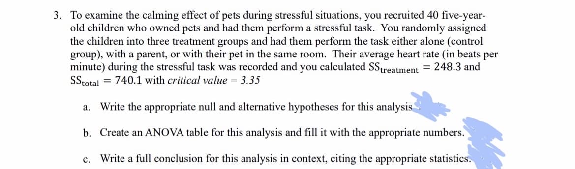 3. To examine the calming effect of pets during stressful situations, you recruited 40 five-year-
old children who owned pets and had them perform a stressful task. You randomly assigned
the children into three treatment groups and had them perform the task either alone (control
group), with a parent, or with their pet in the same room. Their average heart rate (in beats per
minute) during the stressful task was recorded and you calculated SS treatment = 248.3 and
SS total = 740.1 with critical value = 3.35
a. Write the appropriate null and alternative hypotheses for this analysis
b. Create an ANOVA table for this analysis and fill it with the appropriate numbers.
c. Write a full conclusion for this analysis in context, citing the appropriate statistics.