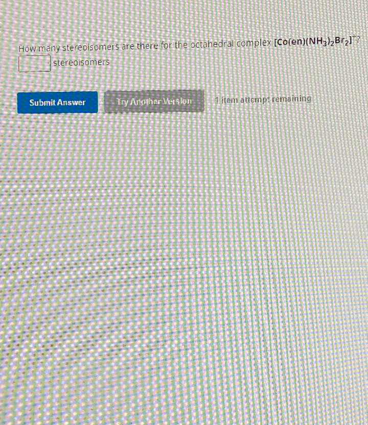 How many stereoisomers are there for the octahedral complex [Co(en)(NH3)₂Br₂]
stereoisomers
Submit Answer
Try Another Version 1 item attempt remaining