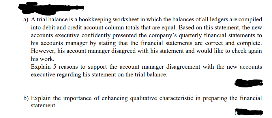 a) A trial balance is a bookkeeping worksheet in which the balances of all ledgers are compiled
into debit and credit account column totals that are equal. Based on this statement, the new
accounts executive confidently presented the company's quarterly financial statements to
his accounts manager by stating that the financial statements are correct and complete.
However, his account manager disagreed with his statement and would like to check again
his work.
Explain 5 reasons to support the account manager disagreement with the new accounts
executive regarding his statement on the trial balance.
b) Explain the importance of enhancing qualitative characteristic in preparing the financial
statement.