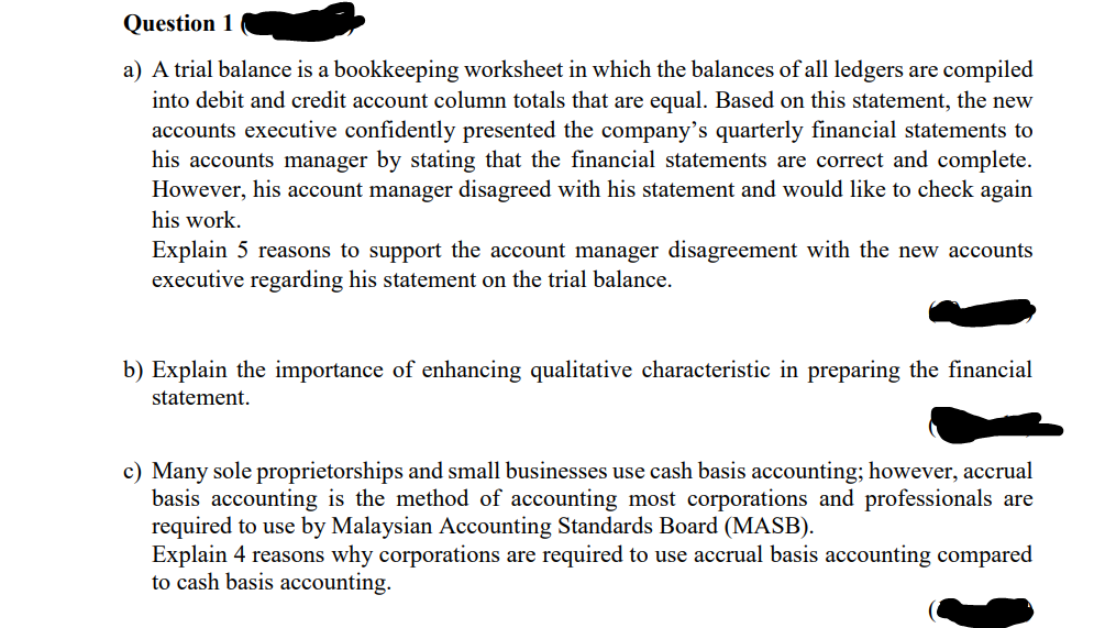 Question 1
a) A trial balance is a bookkeeping worksheet in which the balances of all ledgers are compiled
into debit and credit account column totals that are equal. Based on this statement, the new
accounts executive confidently presented the company's quarterly financial statements to
his accounts manager by stating that the financial statements are correct and complete.
However, his account manager disagreed with his statement and would like to check again
his work.
Explain 5 reasons to support the account manager disagreement with the new accounts
executive regarding his statement on the trial balance.
b) Explain the importance of enhancing qualitative characteristic in preparing the financial
statement.
c) Many sole proprietorships and small businesses use cash basis accounting; however, accrual
basis accounting is the method of accounting most corporations and professionals are
required to use by Malaysian Accounting Standards Board (MASB).
Explain 4 reasons why corporations are required to use accrual basis accounting compared
to cash basis accounting.