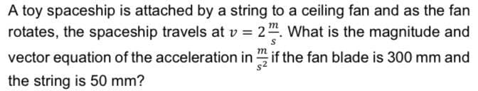 A toy spaceship is attached by a string to a ceiling fan and as the fan
rotates, the spaceship travels at v = 2". What is the magnitude and
vector equation of the acceleration in " if the fan blade is 300 mm and
the string is 50 mm?
