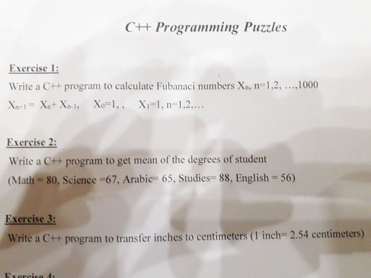 CH Programming Puzzles
Exercise 1:
Write a C++ program to calculate Fubanaci numbers Xn, n=1,2, ...,1000
Xn+1= Xn+ Xp-1y
Xo=1,, X=1, n=1,2,...
%3D
Exercise 2:
Write a C++ program to get mean of the degrees of student
(Math = 80, Science 67, Arabic= 65, Studies= 88, English = 56)
Exercise 3:
Write a C++ program to transfer inches to centimeters (1 inch 2.54 centimeters)
Exercise 4:
