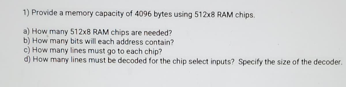 1) Provide a memory capacity of 4096 bytes using 512x8 RAM chips.
a) How many 512x8 RAM chips are needed?
b) How many bits will each address contain?
c) How many lines must go to each chip?
d) How many lines must be decoded for the chip select inputs? Specify the size of the decoder.
