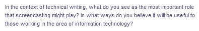 In the context of technical writing, what do you see as the most important role
that screencasting might play? In what ways do you believe it will be useful to
those working in the area of information technology?
