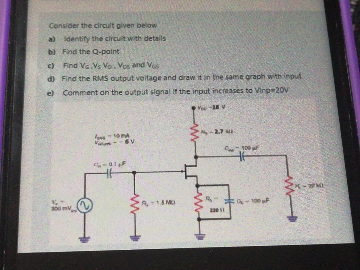 Consider the circult given below
a) Identify the circuit with details
b) Find the Q-point
O Find Vs,Vs Vo, Vos and Vas
d) Find the RMS output voltage and draw it In the same graph- with Input
e)
Comment on the output signal if the input increases to Vinp=20V
V 18 V
2.7 w
- 10 MA
atanm - - 6 V
C 100F
-0.3 F
1.5 MD
- 130 F
220 11
