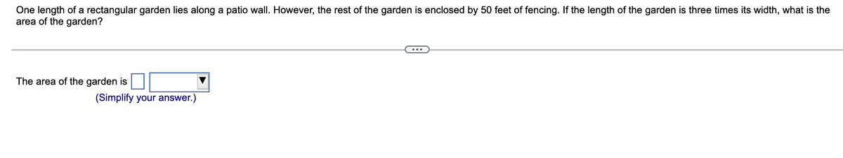 One length of a rectangular garden lies along a patio wall. However, the rest of the garden is enclosed by 50 feet of fencing. If the length of the garden is three times its width, what is the
area of the garden?
The area of the garden is
(Simplify your answer.)
