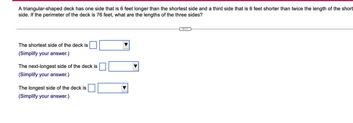 A triangular-shaped deck has one side that is 6 feet longer than the shortest side and a third side that is 6 feet shorter than twice the length of the short
side. If the perimeter of the deck is 76 feet, what are the lengths of the three sides?
The shortest side of the deck is
(Simplify your answer.)
The next-longest side of the deck is
(Simplify your answer.)
The longest side of the deck is
(Simplify your answer.)

