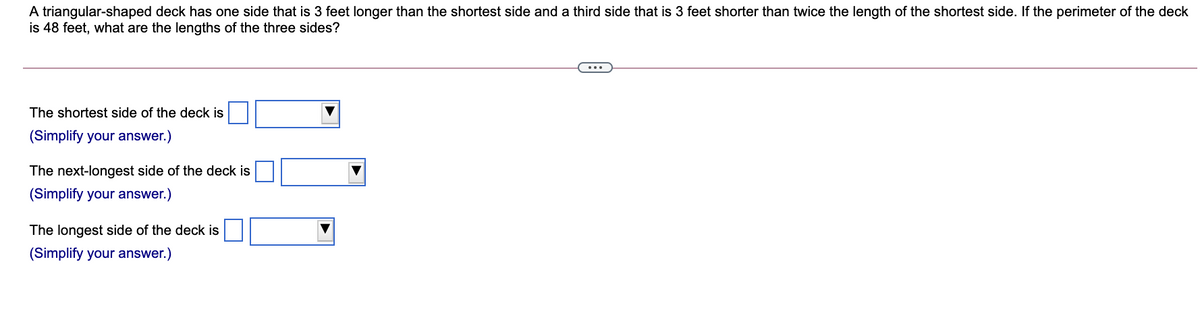 A triangular-shaped deck has one side that is 3 feet longer than the shortest side and a third side that is 3 feet shorter than twice the length of the shortest side. If the perimeter of the deck
is 48 feet, what are the lengths of the three sides?
...
The shortest side of the deck is
(Simplify your answer.)
The next-longest side of the deck is
(Simplify your answer.)
The longest side of the deck is
(Simplify your answer.)
