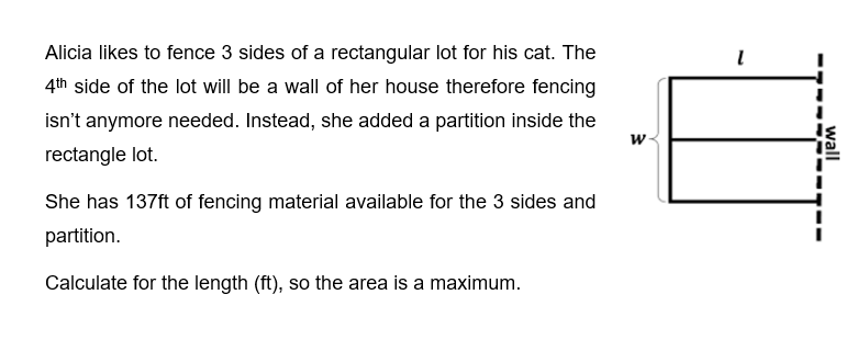 Alicia likes to fence 3 sides of a rectangular lot for his cat. The
4th side of the lot will be a wall of her house therefore fencing
isn't anymore needed. Instead, she added a partition inside the
rectangle lot.
She has 137ft of fencing material available for the 3 sides and
partition.
Calculate for the length (ft), so the area is a maximum.
W
1
wall