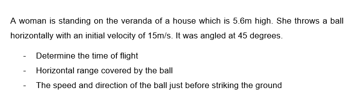 A woman is standing on the veranda of a house which is 5.6m high. She throws a ball
horizontally with an initial velocity of 15m/s. It was angled at 45 degrees.
Determine the time of flight
Horizontal range covered by the ball
The speed and direction of the ball just before striking the ground