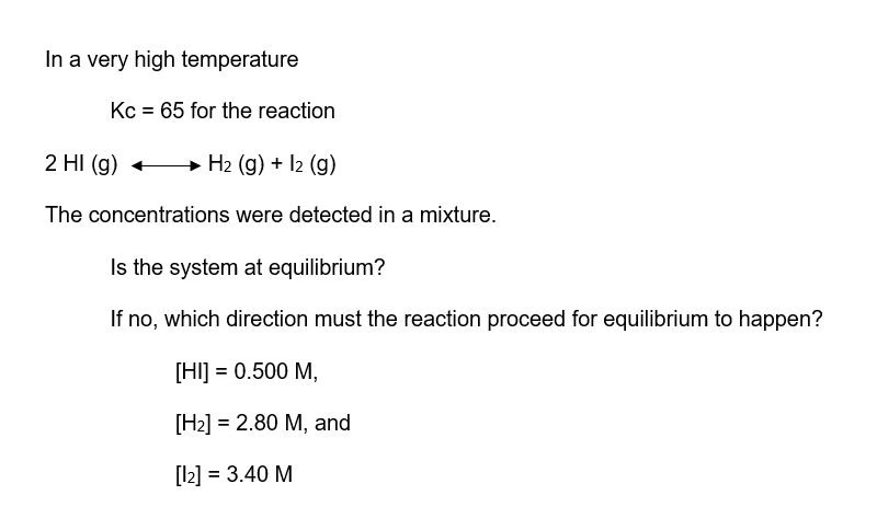 In a very high temperature
Kc = 65 for the reaction
2 HI (g)
H₂ (g) + 12 (g)
The concentrations were detected in a mixture.
Is the system at equilibrium?
If no, which direction must the reaction proceed for equilibrium to happen?
[HI] = 0.500 M,
[H₂] = 2.80 M, and
[12] = 3.40 M