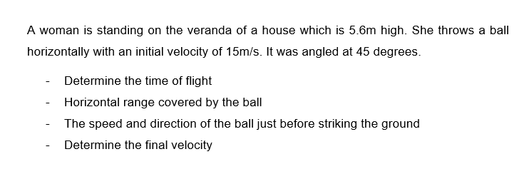 A woman is standing on the veranda of a house which is 5.6m high. She throws a ball
horizontally with an initial velocity of 15m/s. It was angled at 45 degrees.
Determine the time of flight
Horizontal range covered by the ball
The speed and direction of the ball just before striking the ground
Determine the final velocity