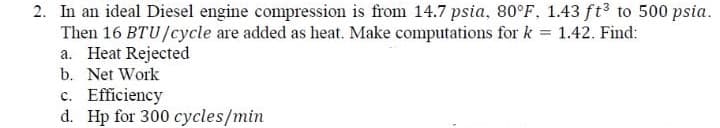 2. In an ideal Diesel engine compression is from 14.7 psia, 80°F, 1.43 ft to 500 psia.
Then 16 BTU/cycle are added as heat. Make computations for k = 1.42. Find:
a. Heat Rejected
b. Net Work
c. Efficiency
d. Hp for 300 cycles/min
