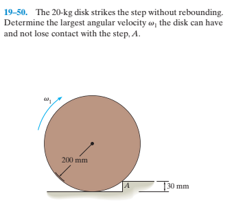 19-50. The 20-kg disk strikes the step without rebounding.
Determine the largest angular velocity w, the disk can have
and not lose contact with the step, A.
200 mm
30 mm

