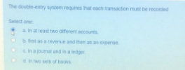The double-entry system requires that each transaction must be recorded
Select one:
a in at least two diferent accounts
b fst as a reverue and then as an expense
Onajoumal and in a ledger
Oan two sets of books
