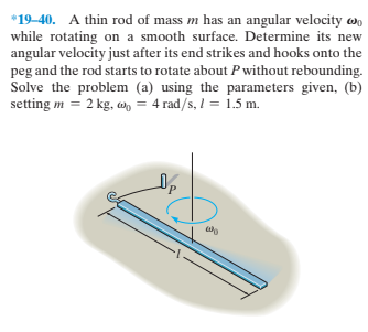*19-40. A thin rod of mass m has an angular velocity w,
while rotating on a smooth surface. Determine its new
angular velocity just after its end strikes and hooks onto the
peg and the rod starts to rotate about Pwithout rebounding.
Solve the problem (a) using the parameters given, (b)
setting m = 2 kg, wn = 4 rad/s, I = 1.5 m.

