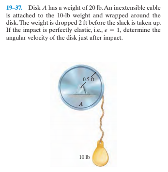 19-37. Disk A has a weight of 20 lb. An inextensible cable
is attached to the 10-lb weight and wrapped around the
disk. The weight is dropped 2 ft before the slack is taken up.
If the impact is perfectly elastic, i.e., e = 1, determine the
angular velocity of the disk just after impact.
0,5 ft
10 lb
