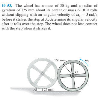 19-53. The wheel has a mass of 50 kg and a radius of
gyration of 125 mm about its center of mass G. If it rolls
without slipping with an angular velocity of w, = 5 rad/s
before it strikes the step at A, determine its angular velocity
after it rolls over the step. The wheel does not lose contact
with the step when it strikes it.
150 mm
A 125 mm
