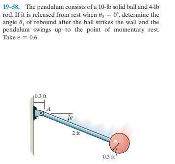 19-58. The pendulum consists of a 10-lb solid ball and 4-lb
rod. If it is released from rest when 60 = 0°, determine the
angle 6, of rebound after the ball strikes the wall and the
pendulum swings up to the point of momentary rest.
Take e = 0.6.
0.3 ft
2 ft
0.3 ft

