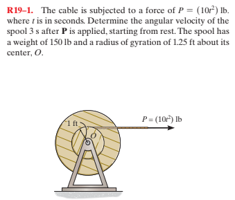 R19-1. The cable is subjected to a force of P = (10r) Ib.
where t is in seconds. Determine the angular velocity of the
spool 3 s after Pis applied, starting from rest. The spool has
a weight of 150 lb and a radius of gyration of 1.25 ft about its
center, O.
P= (10) lb
1 ft
