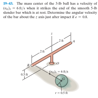 19–43. The mass center of the 3-lb ball has a velocity of
(vG)ı = 6 ft/s when it strikes the end of the smooth 5-lb
slender bar which is at rest. Determine the angular velocity
of the bar about the z axis just after impact if e = 0.8.
2 ft
2 ft
(vG)1 = 6 ft/s
0.5 ft
r = 0.5 ft
