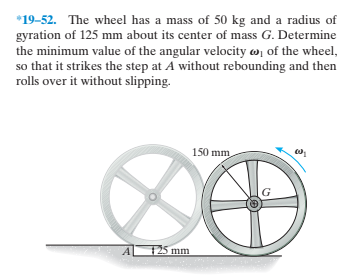 *19-52. The wheel has a mass of 50 kg and a radius of
gyration of 125 mm about its center of mass G. Determine
the minimum value of the angular velocity w, of the wheel,
so that it strikes the step at A without rebounding and then
rolls over it without slipping.
150 mm
125 mm
