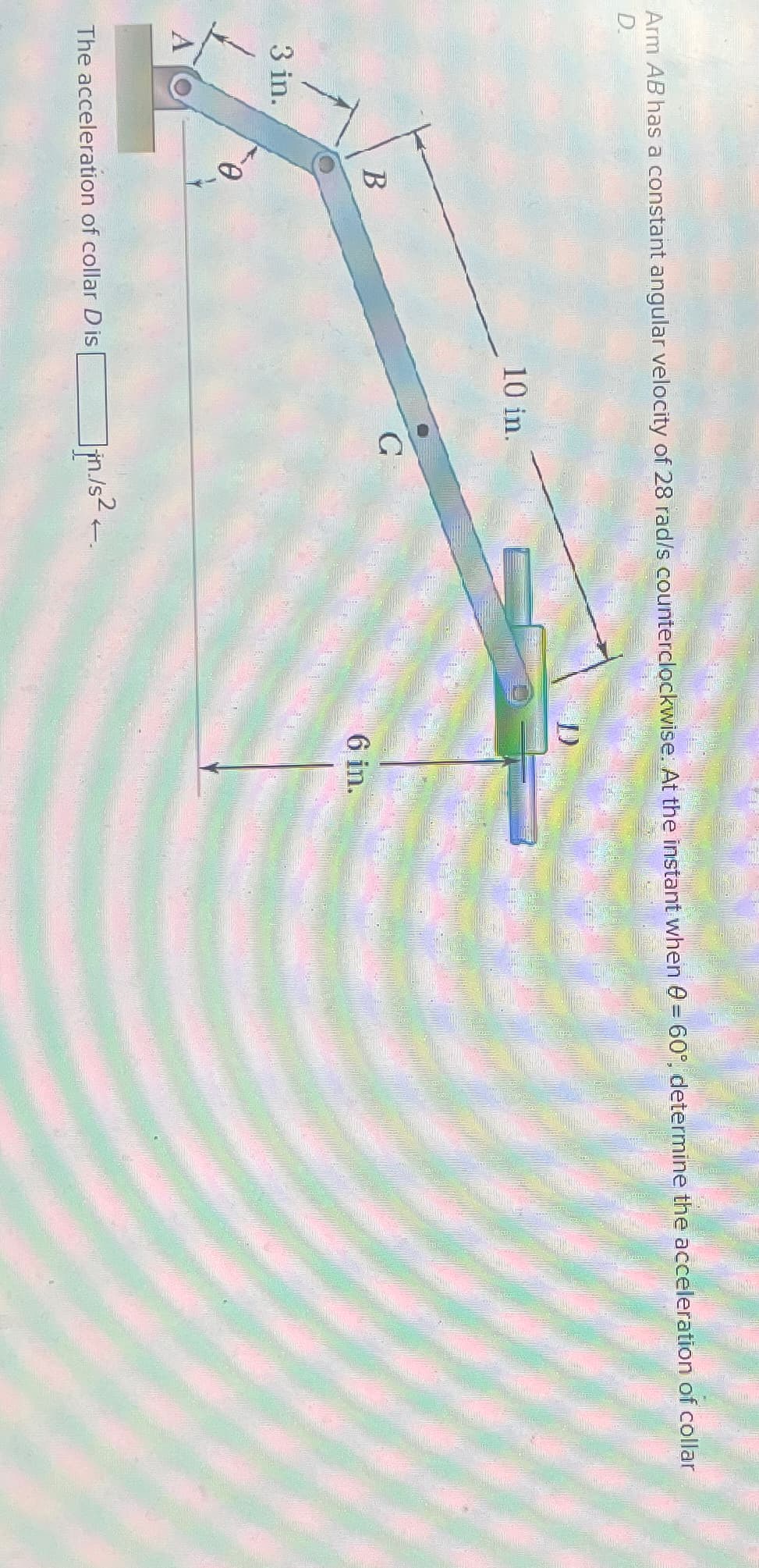 Arm AB has a constant angular velocity of 28 rad/s counterclockwise. At the instant when 0 = 60°, determine the acceleration of collar
D.
3 in.
10 in.
D
B
G
6 in.
-0
A
The acceleration of collar Dis
Jin/s²